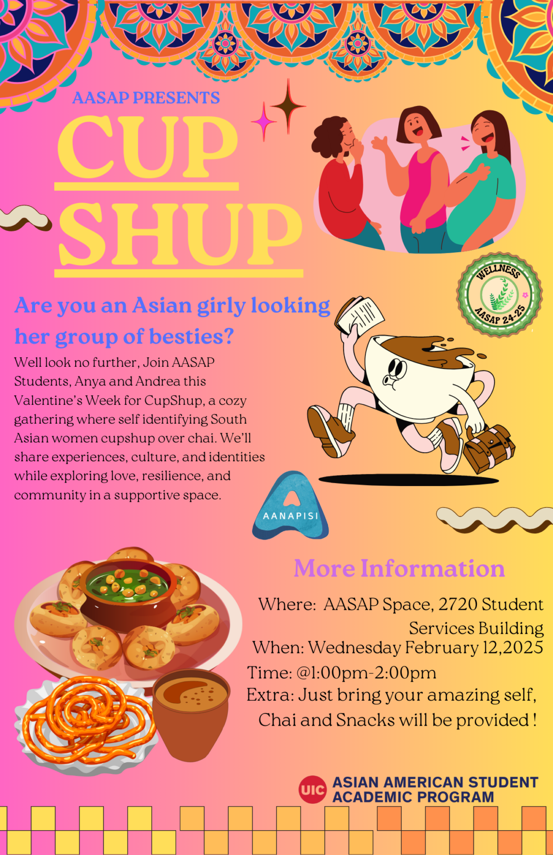 Cultural designs include an illustration of women talking, an illustration of a teacup running, and an illustration of cultural food such as pani-puri, jalebi, and chai. All decorations are placed on a yellow-pinkish gradient background with a lower gradient block trim towards the end of the page. The following information is written on the flyer:   AANAPISI logo AASAP logo Wellness Logo Wed, Feb 12, 1-2pm at the AASAP Space (2720 Student Services Building) Join AASAP Students, Anya and Andrea this Valentine’s Week for CupShup, a cozy gathering where self identifying South Asian women cupshup over chai. We’ll share experiences, culture, and identities while exploring love, resilience, and community in a supportive space.