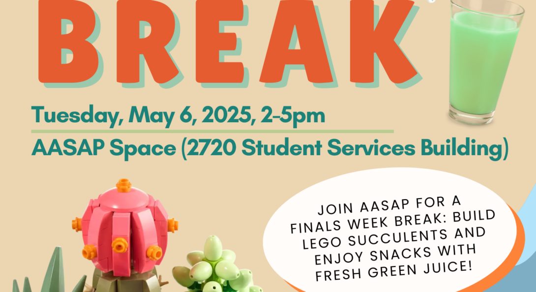 Cutout of muticolor lego succulents, a green juice, and succulent illustration framing on a beige, green, and blue background and the following information: AASAP logo STUDY BREAK Tuesday, May 6, 2025, 2-5pm AASAP Space (2720 Student Services Building) Join AASAP for a finals week breaK: build lego succulents and enjoy snacks with fresh green juice! AANAPISI logo